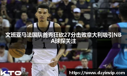 文班亚马法国队首秀狂砍27分击败意大利吸引NBA球探关注