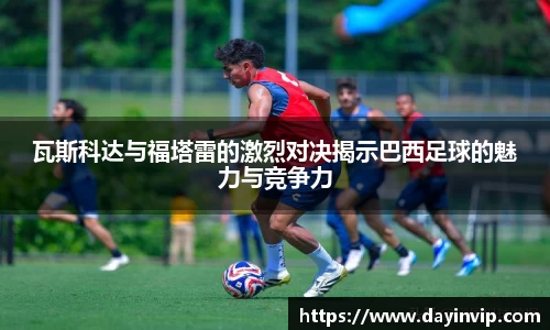 瓦斯科达与福塔雷的激烈对决揭示巴西足球的魅力与竞争力