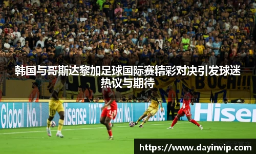 韩国与哥斯达黎加足球国际赛精彩对决引发球迷热议与期待